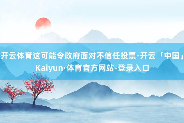 开云体育这可能令政府面对不信任投票-开云「中国」Kaiyun·体育官方网站-登录入口