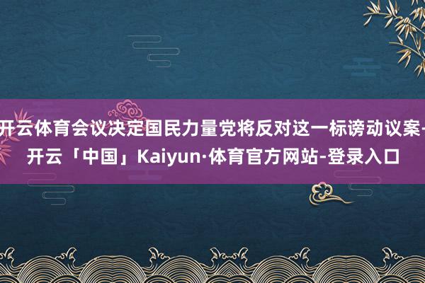 开云体育会议决定国民力量党将反对这一标谤动议案-开云「中国」Kaiyun·体育官方网站-登录入口