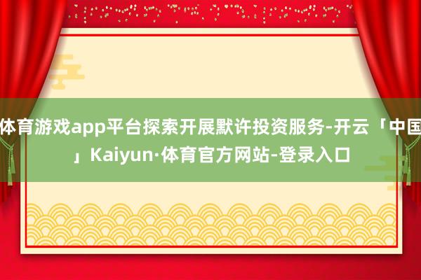 体育游戏app平台探索开展默许投资服务-开云「中国」Kaiyun·体育官方网站-登录入口