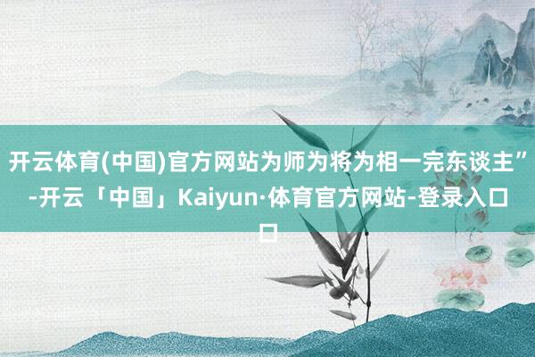 开云体育(中国)官方网站为师为将为相一完东谈主”-开云「中国」Kaiyun·体育官方网站-登录入口
