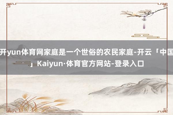 开yun体育网家庭是一个世俗的农民家庭-开云「中国」Kaiyun·体育官方网站-登录入口