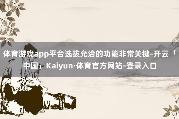 体育游戏app平台选拔允洽的功能非常关键-开云「中国」Kaiyun·体育官方网站-登录入口