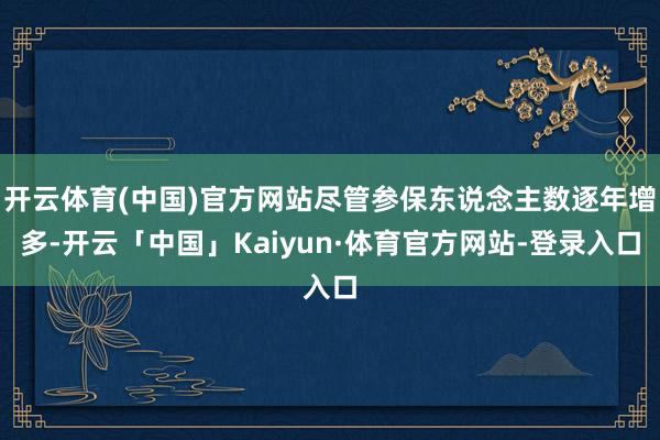 开云体育(中国)官方网站尽管参保东说念主数逐年增多-开云「中国」Kaiyun·体育官方网站-登录入口
