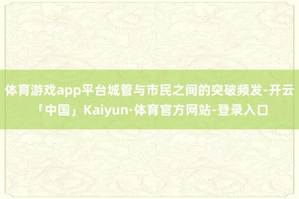 体育游戏app平台城管与市民之间的突破频发-开云「中国」Kaiyun·体育官方网站-登录入口