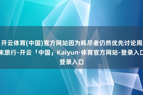 开云体育(中国)官方网站因为耗尽者仍然优先讨论周末旅行-开云「中国」Kaiyun·体育官方网站-登录入口