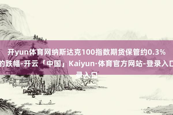 开yun体育网纳斯达克100指数期货保管约0.3%的跌幅-开云「中国」Kaiyun·体育官方网站-登录入口