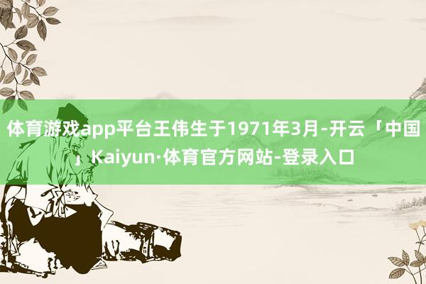 体育游戏app平台王伟生于1971年3月-开云「中国」Kaiyun·体育官方网站-登录入口