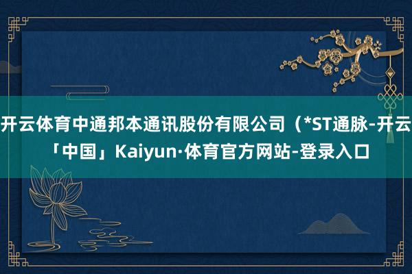 开云体育中通邦本通讯股份有限公司（*ST通脉-开云「中国」Kaiyun·体育官方网站-登录入口
