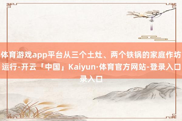 体育游戏app平台从三个土灶、两个铁锅的家庭作坊运行-开云「中国」Kaiyun·体育官方网站-登录入口