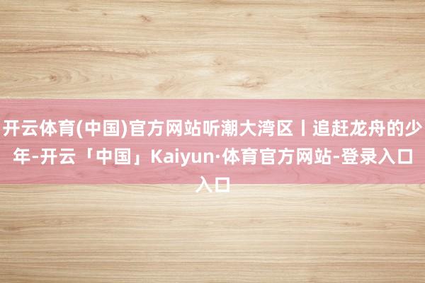 开云体育(中国)官方网站听潮大湾区丨追赶龙舟的少年-开云「中国」Kaiyun·体育官方网站-登录入口