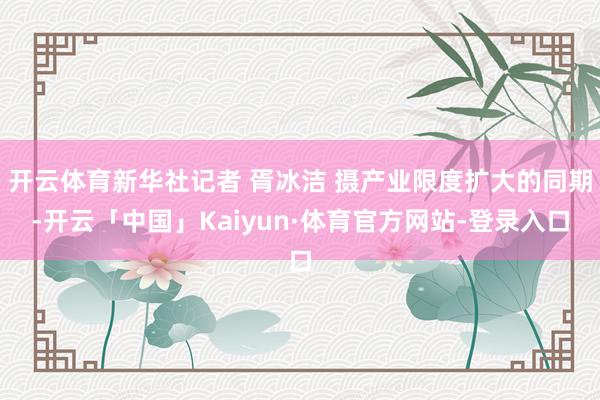 开云体育新华社记者 胥冰洁 摄产业限度扩大的同期-开云「中国」Kaiyun·体育官方网站-登录入口