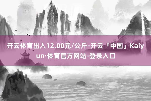 开云体育出入12.00元/公斤-开云「中国」Kaiyun·体育官方网站-登录入口