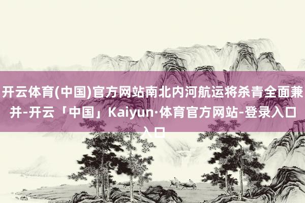 开云体育(中国)官方网站南北内河航运将杀青全面兼并-开云「中国」Kaiyun·体育官方网站-登录入口