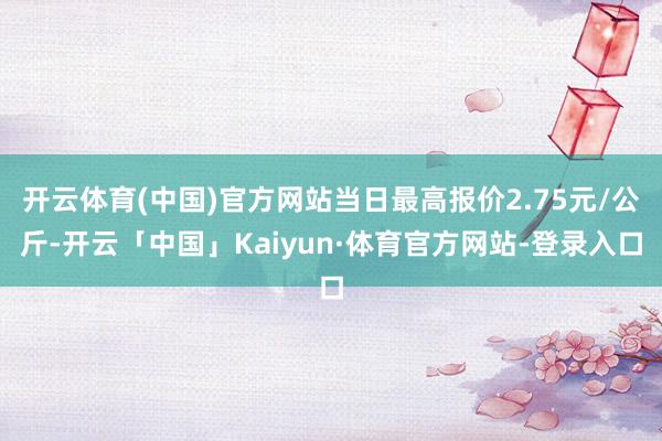 开云体育(中国)官方网站当日最高报价2.75元/公斤-开云「中国」Kaiyun·体育官方网站-登录入口