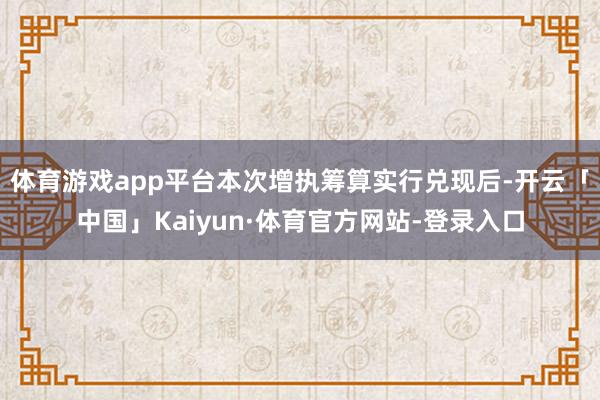 体育游戏app平台本次增执筹算实行兑现后-开云「中国」Kaiyun·体育官方网站-登录入口