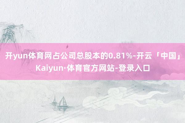 开yun体育网占公司总股本的0.81%-开云「中国」Kaiyun·体育官方网站-登录入口