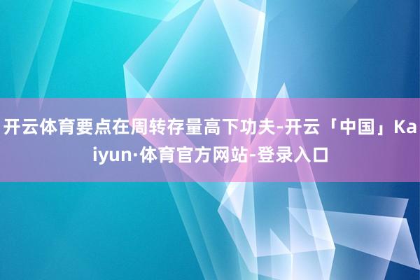 开云体育要点在周转存量高下功夫-开云「中国」Kaiyun·体育官方网站-登录入口