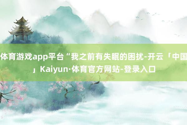 体育游戏app平台“我之前有失眠的困扰-开云「中国」Kaiyun·体育官方网站-登录入口