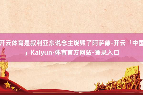 开云体育是叙利亚东说念主烧毁了阿萨德-开云「中国」Kaiyun·体育官方网站-登录入口