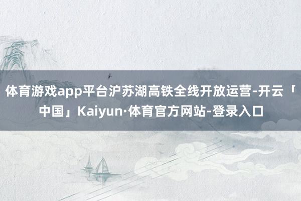 体育游戏app平台沪苏湖高铁全线开放运营-开云「中国」Kaiyun·体育官方网站-登录入口