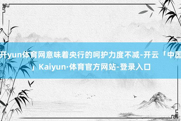 开yun体育网意味着央行的呵护力度不减-开云「中国」Kaiyun·体育官方网站-登录入口