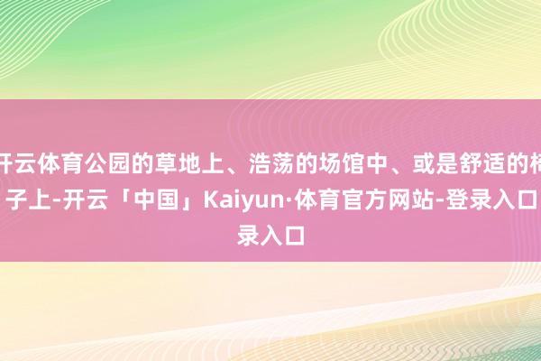 开云体育公园的草地上、浩荡的场馆中、或是舒适的椅子上-开云「中国」Kaiyun·体育官方网站-登录入口