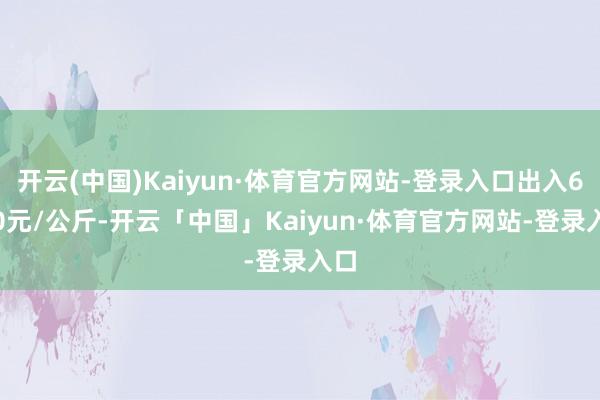 开云(中国)Kaiyun·体育官方网站-登录入口出入6.20元/公斤-开云「中国」Kaiyun·体育官方网站-登录入口