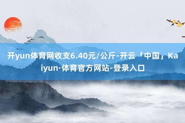 开yun体育网收支6.40元/公斤-开云「中国」Kaiyun·体育官方网站-登录入口