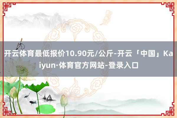 开云体育最低报价10.90元/公斤-开云「中国」Kaiyun·体育官方网站-登录入口
