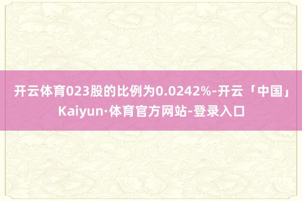 开云体育023股的比例为0.0242%-开云「中国」Kaiyun·体育官方网站-登录入口