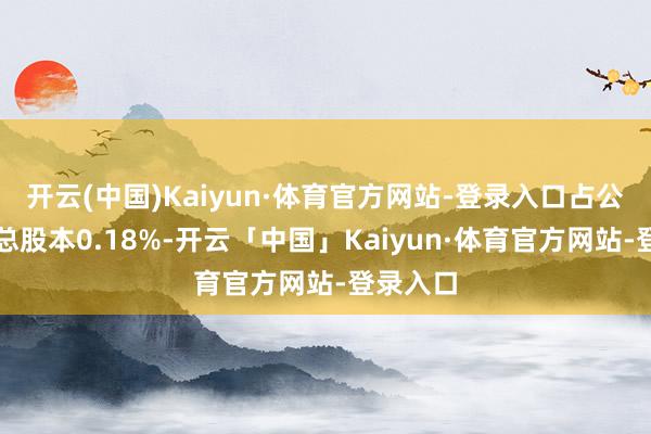 开云(中国)Kaiyun·体育官方网站-登录入口占公司现在总股本0.18%-开云「中国」Kaiyun·体育官方网站-登录入口