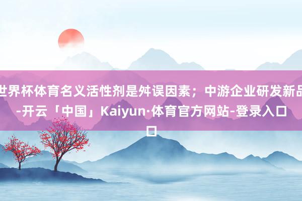 世界杯体育名义活性剂是舛误因素；中游企业研发新品-开云「中国」Kaiyun·体育官方网站-登录入口