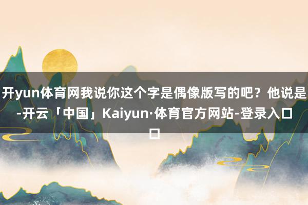 开yun体育网我说你这个字是偶像版写的吧？他说是-开云「中国」Kaiyun·体育官方网站-登录入口
