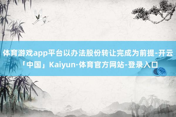 体育游戏app平台以办法股份转让完成为前提-开云「中国」Kaiyun·体育官方网站-登录入口