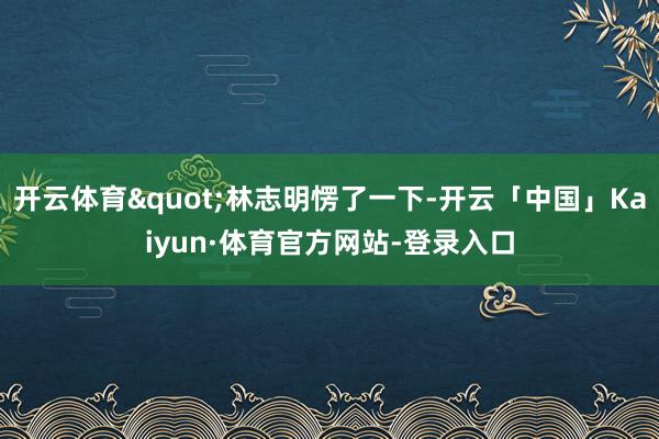 开云体育"林志明愣了一下-开云「中国」Kaiyun·体育官方网站-登录入口
