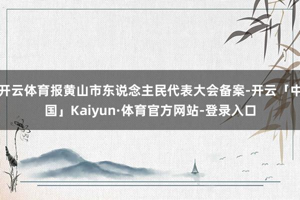 开云体育报黄山市东说念主民代表大会备案-开云「中国」Kaiyun·体育官方网站-登录入口