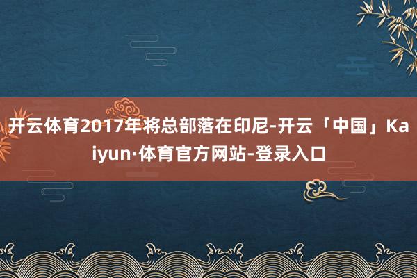 开云体育2017年将总部落在印尼-开云「中国」Kaiyun·体育官方网站-登录入口