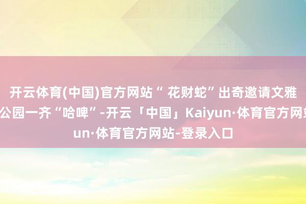 开云体育(中国)官方网站“ 花财蛇”出奇邀请文雅精们来购物公园一齐“哈啤”-开云「中国」Kaiyun·体育官方网站-登录入口