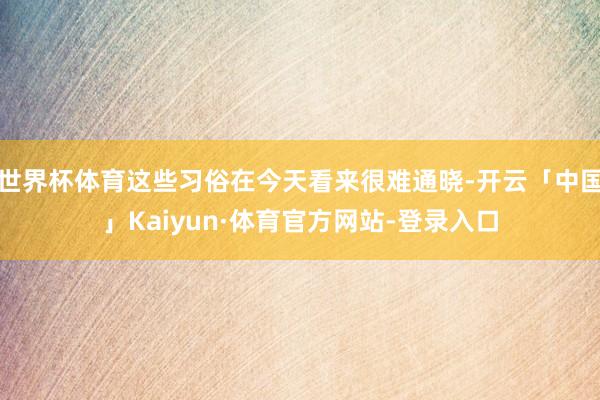世界杯体育这些习俗在今天看来很难通晓-开云「中国」Kaiyun·体育官方网站-登录入口