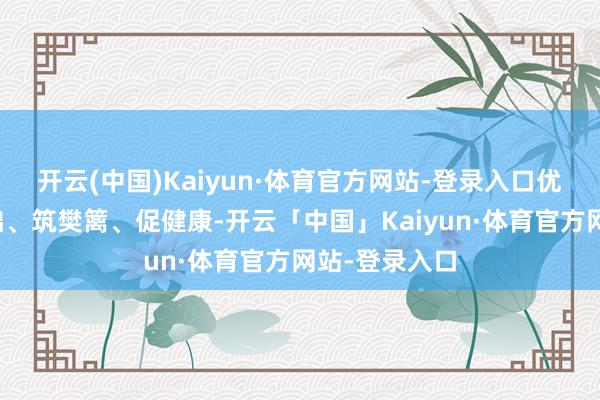 开云(中国)Kaiyun·体育官方网站-登录入口优供给、夯基础、筑樊篱、促健康-开云「中国」Kaiyun·体育官方网站-登录入口