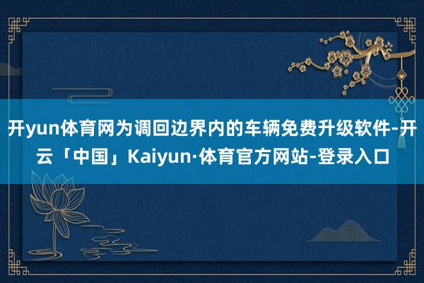 开yun体育网为调回边界内的车辆免费升级软件-开云「中国」Kaiyun·体育官方网站-登录入口