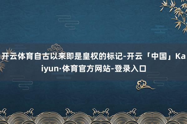 开云体育自古以来即是皇权的标记-开云「中国」Kaiyun·体育官方网站-登录入口