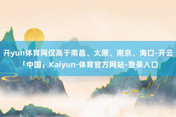 开yun体育网仅高于南昌、太原、南京、海口-开云「中国」Kaiyun·体育官方网站-登录入口