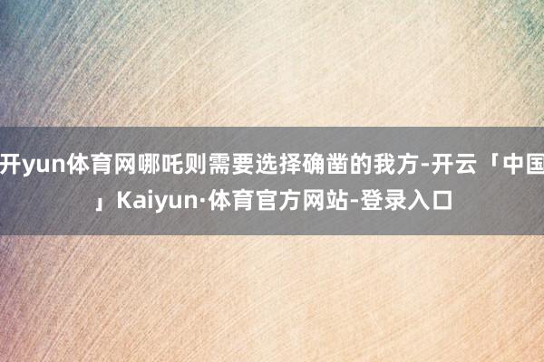 开yun体育网哪吒则需要选择确凿的我方-开云「中国」Kaiyun·体育官方网站-登录入口