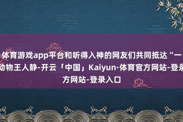 体育游戏app平台和听得入神的网友们共同抵达“一声已动物王人静-开云「中国」Kaiyun·体育官方网站-登录入口