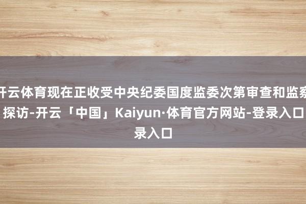 开云体育现在正收受中央纪委国度监委次第审查和监察探访-开云「中国」Kaiyun·体育官方网站-登录入口