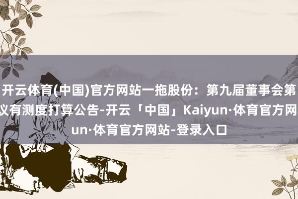 开云体育(中国)官方网站一拖股份：第九届董事会第三十二次会议有测度打算公告-开云「中国」Kaiyun·体育官方网站-登录入口