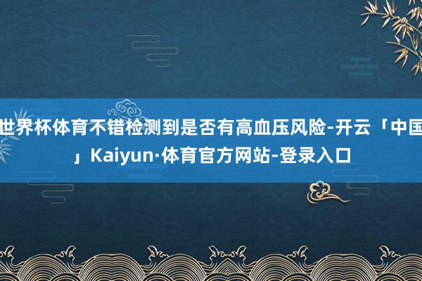 世界杯体育不错检测到是否有高血压风险-开云「中国」Kaiyun·体育官方网站-登录入口
