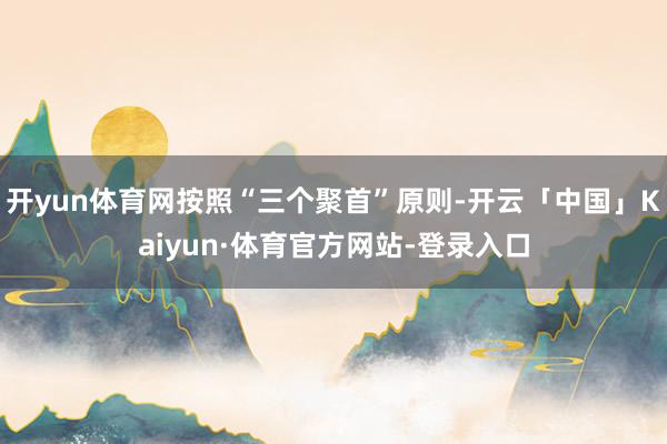 开yun体育网按照“三个聚首”原则-开云「中国」Kaiyun·体育官方网站-登录入口