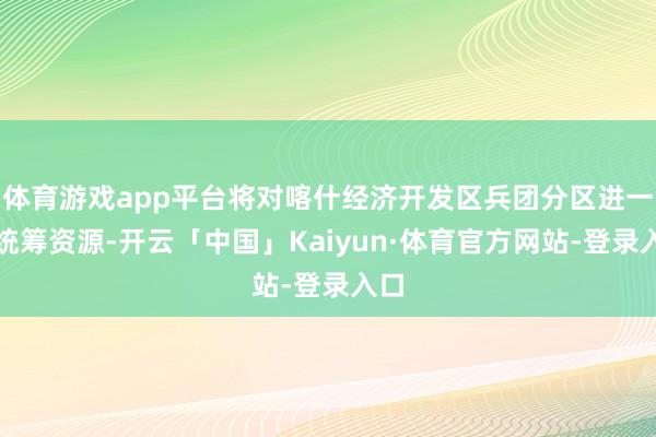 体育游戏app平台将对喀什经济开发区兵团分区进一步统筹资源-开云「中国」Kaiyun·体育官方网站-登录入口